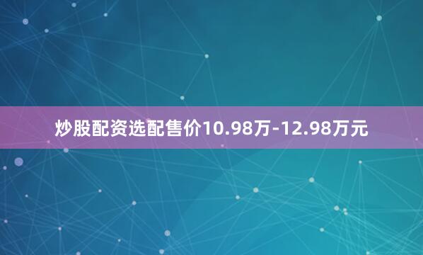 炒股配资选配售价10.98万-12.98万元