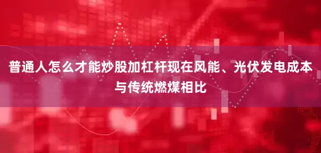普通人怎么才能炒股加杠杆现在风能、光伏发电成本与传统燃煤相比