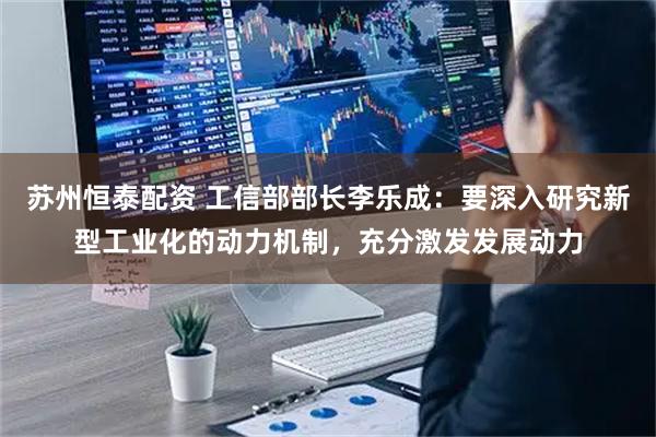 苏州恒泰配资 工信部部长李乐成：要深入研究新型工业化的动力机制，充分激发发展动力
