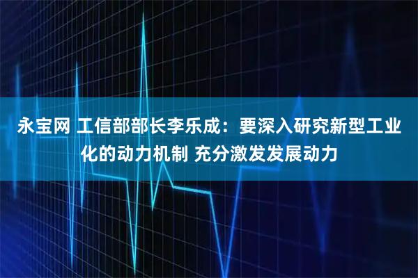 永宝网 工信部部长李乐成：要深入研究新型工业化的动力机制 充分激发发展动力