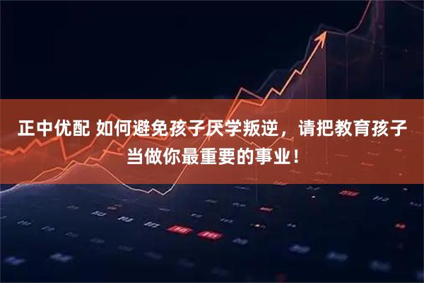 正中优配 如何避免孩子厌学叛逆，请把教育孩子当做你最重要的事业！
