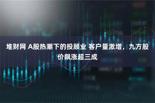 堆财网 A股热潮下的投顾业 客户量激增,九方股价飙涨超三成