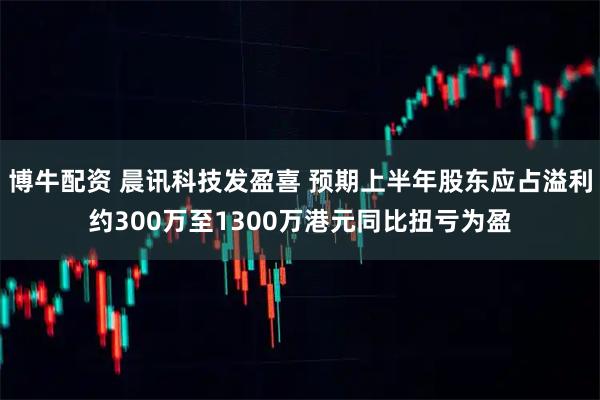 博牛配资 晨讯科技发盈喜 预期上半年股东应占溢利约300万至1300万港元同比扭亏为盈