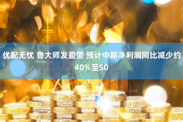 优配无忧 鲁大师发盈警 预计中期净利润同比减少约40%至50