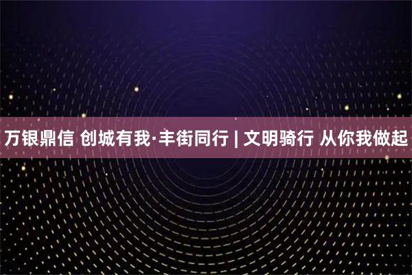万银鼎信 创城有我·丰街同行 | 文明骑行 从你我做起