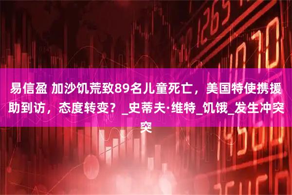 易信盈 加沙饥荒致89名儿童死亡，美国特使携援助到访，态度转变？_史蒂夫·维特_饥饿_发生冲突
