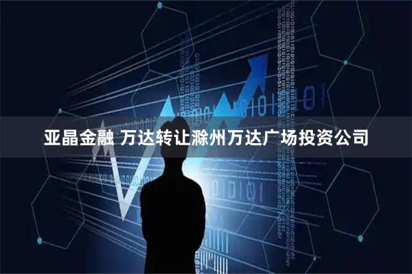 亚晶金融 万达转让滁州万达广场投资公司