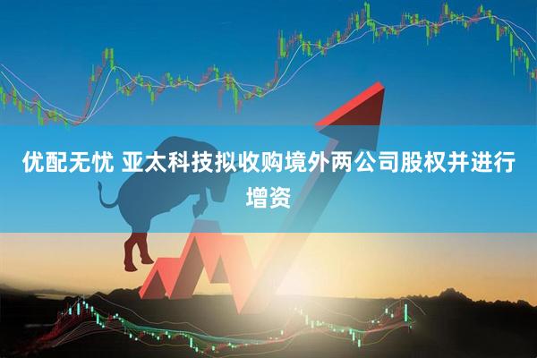 优配无忧 亚太科技拟收购境外两公司股权并进行增资
