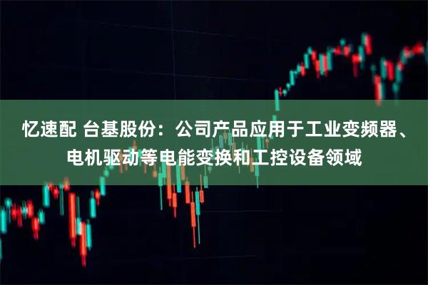 忆速配 台基股份：公司产品应用于工业变频器、电机驱动等电能变换和工控设备领域