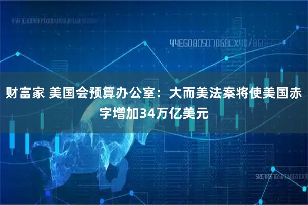 财富家 美国会预算办公室：大而美法案将使美国赤字增加34万亿美元