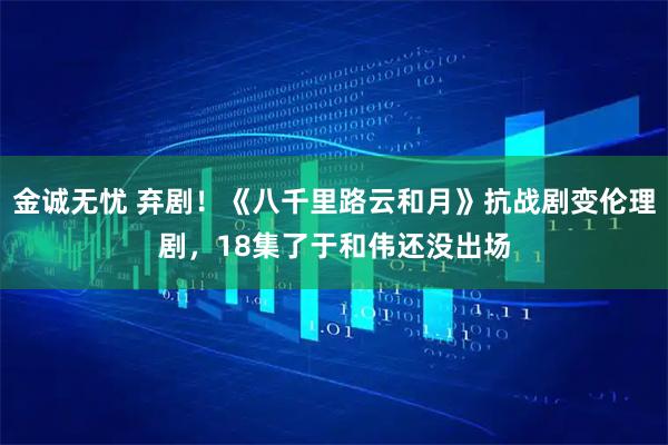 金诚无忧 弃剧！《八千里路云和月》抗战剧变伦理剧，18集了于和伟还没出场