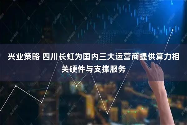 兴业策略 四川长虹为国内三大运营商提供算力相关硬件与支撑服务