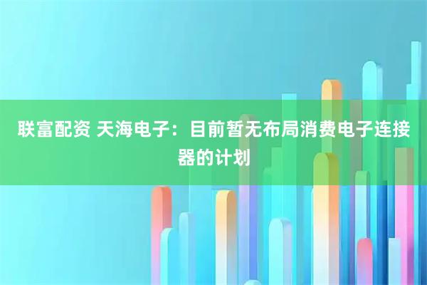 联富配资 天海电子：目前暂无布局消费电子连接器的计划