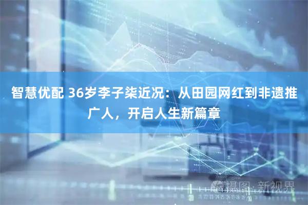 智慧优配 36岁李子柒近况：从田园网红到非遗推广人，开启人生新篇章