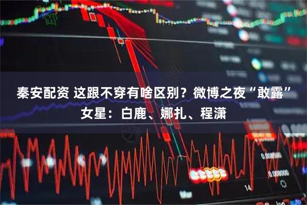 秦安配资 这跟不穿有啥区别？微博之夜“敢露”女星：白鹿、娜扎、程潇