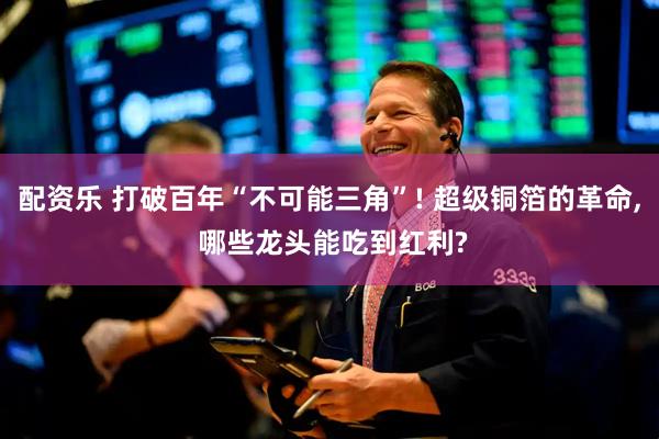配资乐 打破百年“不可能三角”! 超级铜箔的革命, 哪些龙头能吃到红利?