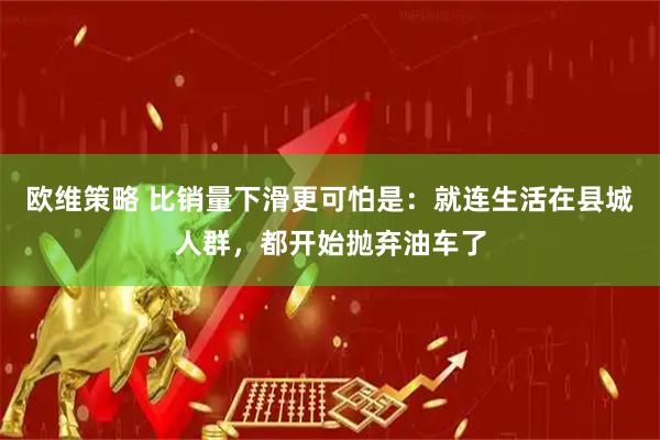 欧维策略 比销量下滑更可怕是：就连生活在县城人群，都开始抛弃油车了