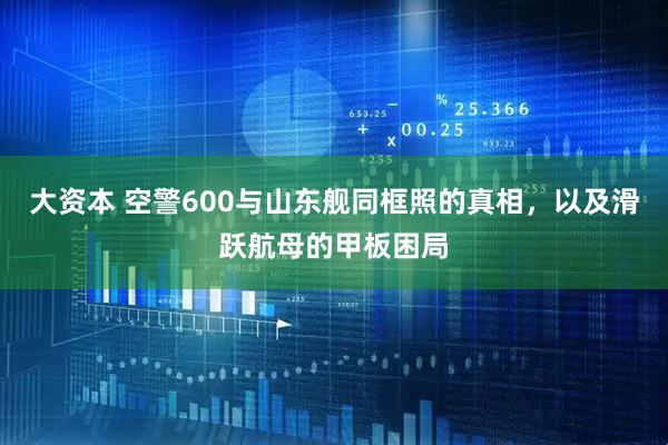 大资本 空警600与山东舰同框照的真相，以及滑跃航母的甲板困局