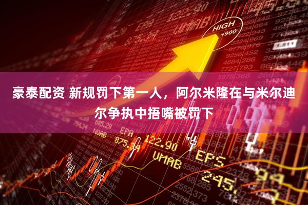 豪泰配资 新规罚下第一人，阿尔米隆在与米尔迪尔争执中捂嘴被罚下