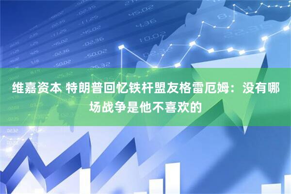 维嘉资本 特朗普回忆铁杆盟友格雷厄姆：没有哪场战争是他不喜欢的