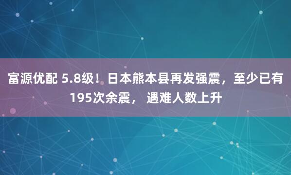 富源优配 5.8级！日本熊本县再发强震，至少已有195次余震， 遇难人数上升