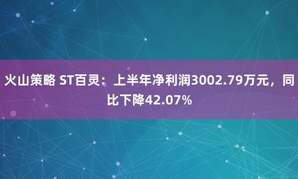 火山策略 ST百灵：上半年净利润3002.79万元，同比下降42.07%