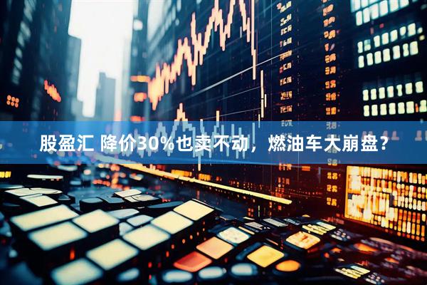 股盈汇 降价30%也卖不动，燃油车大崩盘？