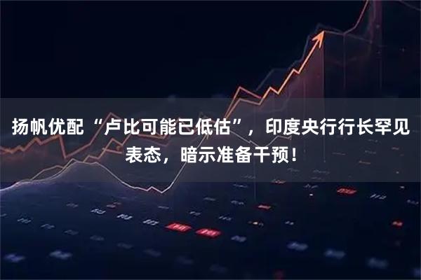 扬帆优配 “卢比可能已低估”，印度央行行长罕见表态，暗示准备干预！